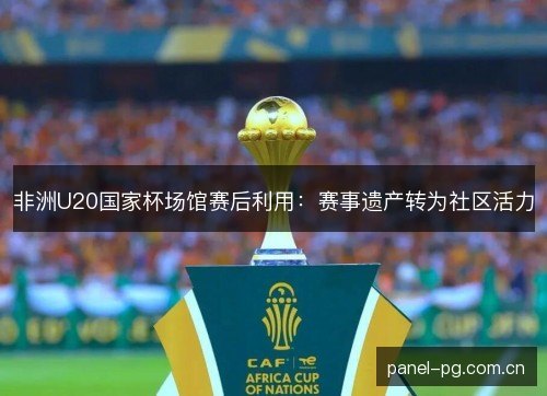 非洲U20国家杯场馆赛后利用:赛事遗产转为社区活力 非洲U20国家杯场馆赛后利用:赛事遗产转为社区活力